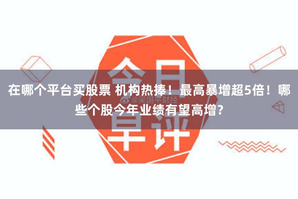 在哪个平台买股票 机构热捧！最高暴增超5倍！哪些个股今年业绩有望高增？