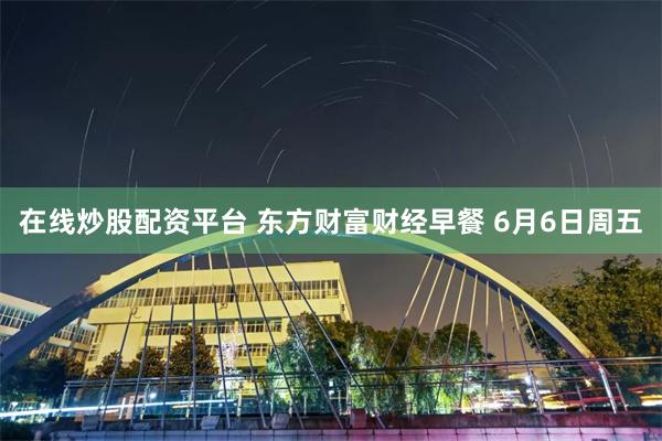 在线炒股配资平台 东方财富财经早餐 6月6日周五