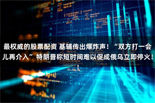 最权威的股票配资 基辅传出爆炸声！“双方打一会儿再介入” 特朗普称短时间难以促成俄乌立即停火！