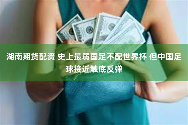 湖南期货配资 史上最弱国足不配世界杯 但中国足球接近触底反弹