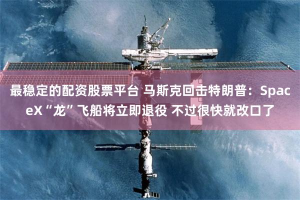最稳定的配资股票平台 马斯克回击特朗普：SpaceX“龙”飞船将立即退役 不过很快就改口了
