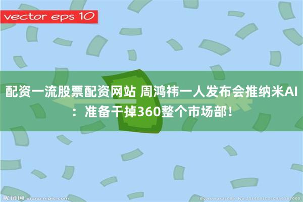 配资一流股票配资网站 周鸿祎一人发布会推纳米AI：准备干掉360整个市场部！