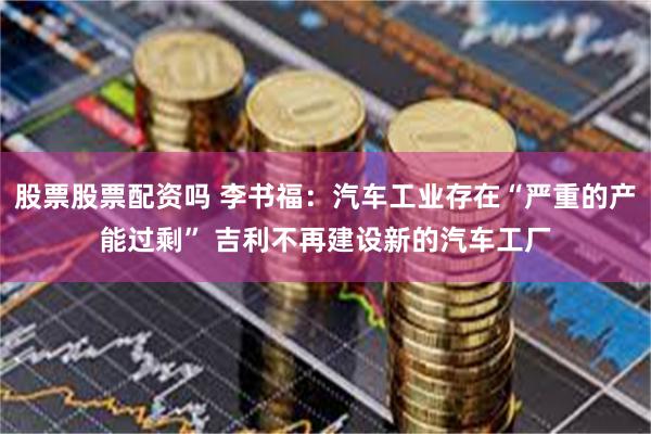 股票股票配资吗 李书福：汽车工业存在“严重的产能过剩” 吉利不再建设新的汽车工厂