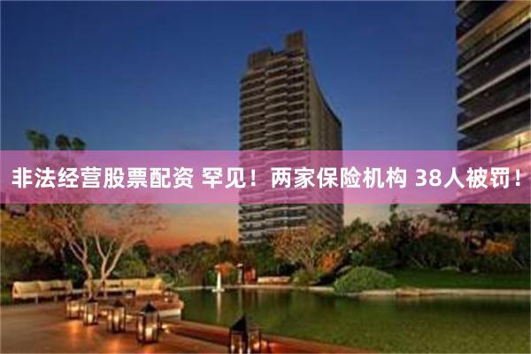 非法经营股票配资 罕见！两家保险机构 38人被罚！