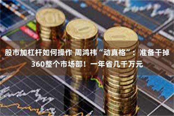 股市加杠杆如何操作 周鸿祎“动真格”：准备干掉360整个市场部！一年省几千万元