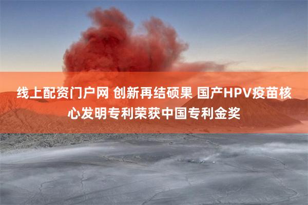 线上配资门户网 创新再结硕果 国产HPV疫苗核心发明专利荣获中国专利金奖