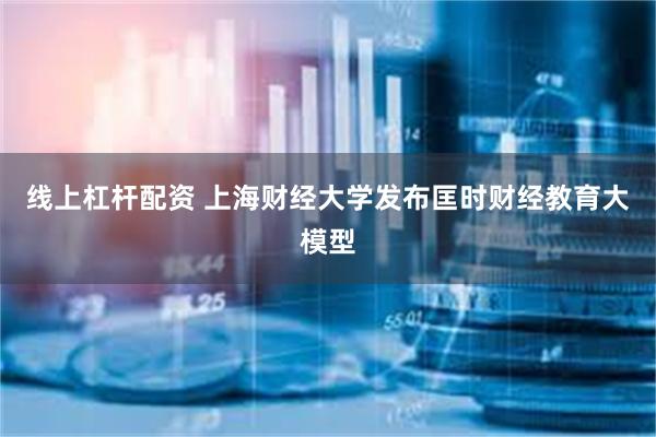 线上杠杆配资 上海财经大学发布匡时财经教育大模型