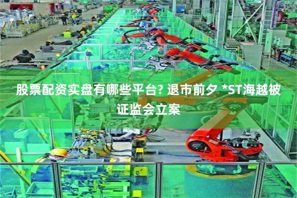 股票配资实盘有哪些平台? 退市前夕 *ST海越被证监会立案