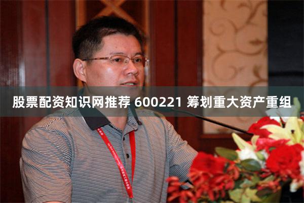 股票配资知识网推荐 600221 筹划重大资产重组