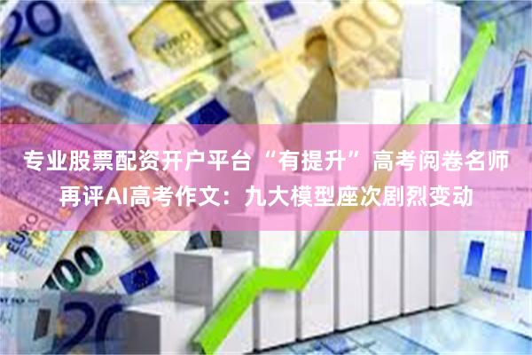 专业股票配资开户平台 “有提升” 高考阅卷名师再评AI高考作文：九大模型座次剧烈变动
