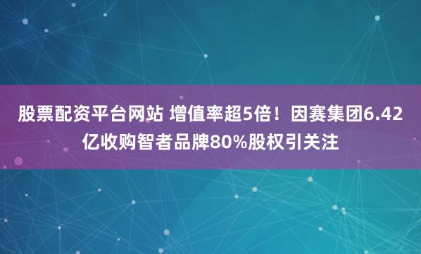 股票配资平台网站 增值率超5倍！因赛集团6.42亿收购智者品牌80%股权引关注