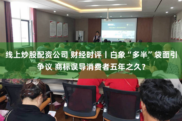 线上炒股配资公司 财经时评丨白象“多半”袋面引争议 商标误导消费者五年之久？