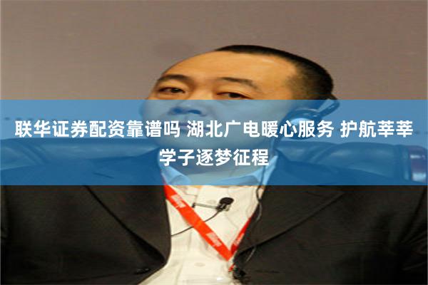 联华证券配资靠谱吗 湖北广电暖心服务 护航莘莘学子逐梦征程
