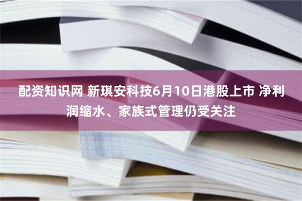 配资知识网 新琪安科技6月10日港股上市 净利润缩水、家族式管理仍受关注