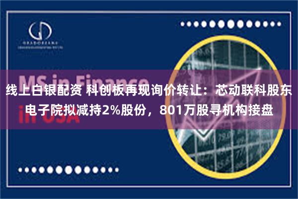 线上白银配资 科创板再现询价转让：芯动联科股东电子院拟减持2%股份，801万股寻机构接盘