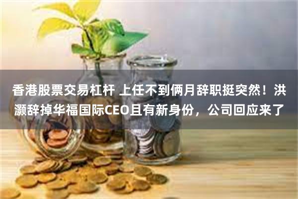 香港股票交易杠杆 上任不到俩月辞职挺突然！洪灏辞掉华福国际CEO且有新身份，公司回应来了