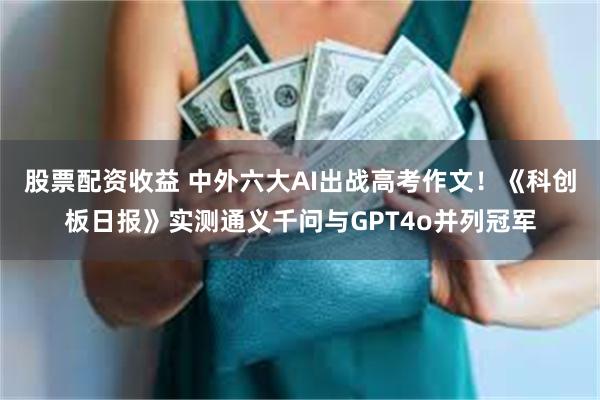 股票配资收益 中外六大AI出战高考作文！《科创板日报》实测通义千问与GPT4o并列冠军