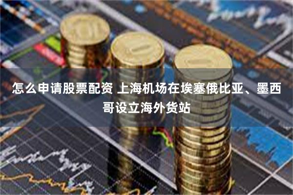 怎么申请股票配资 上海机场在埃塞俄比亚、墨西哥设立海外货站