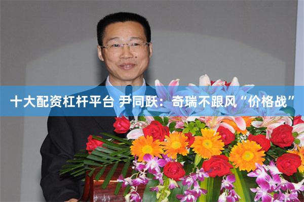 十大配资杠杆平台 尹同跃：奇瑞不跟风“价格战”