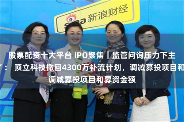 股票配资十大平台 IPO聚焦｜监管问询压力下主动“瘦身”： 顶立科技撤回4300万补流计划，调减募投项目和募资金额