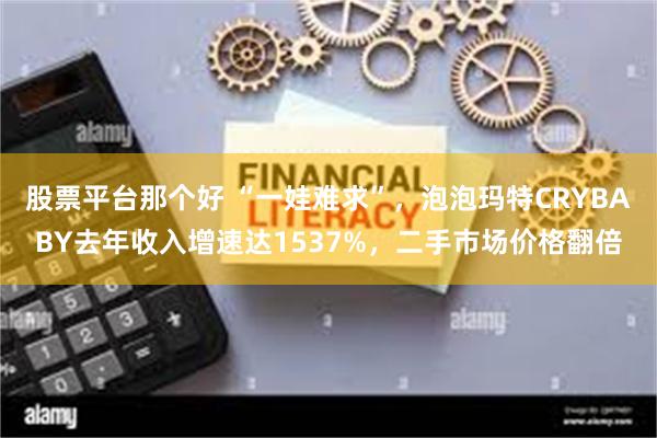 股票平台那个好 “一娃难求”，泡泡玛特CRYBABY去年收入增速达1537%，二手市场价格翻倍
