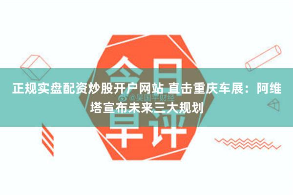 正规实盘配资炒股开户网站 直击重庆车展：阿维塔宣布未来三大规划