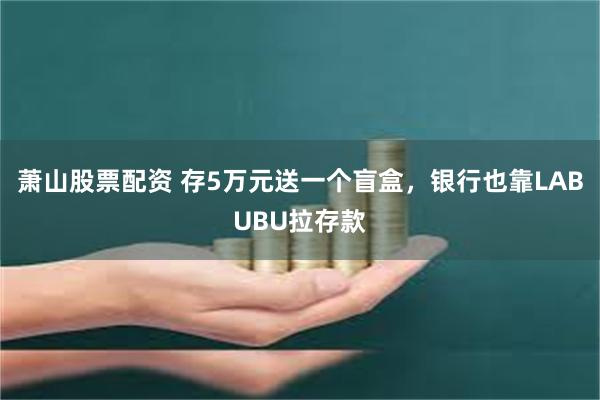 萧山股票配资 存5万元送一个盲盒，银行也靠LABUBU拉存款