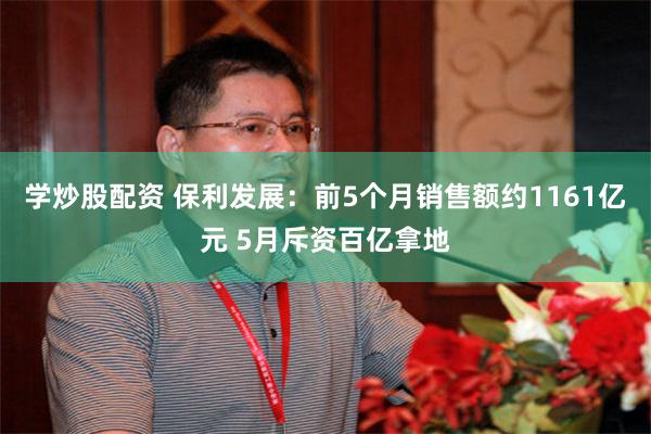 学炒股配资 保利发展：前5个月销售额约1161亿元 5月斥资百亿拿地
