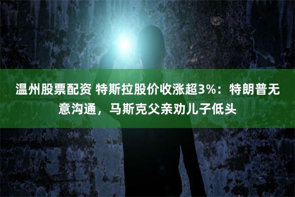 温州股票配资 特斯拉股价收涨超3%：特朗普无意沟通，马斯克父亲劝儿子低头