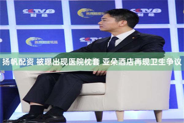 扬帆配资 被曝出现医院枕套 亚朵酒店再现卫生争议