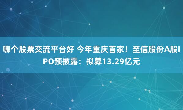 哪个股票交流平台好 今年重庆首家！至信股份A股IPO预披露：拟募13.29亿元