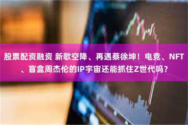 股票配资融资 新歌空降、再遇蔡徐坤！电竞、NFT、盲盒周杰伦的IP宇宙还能抓住Z世代吗？