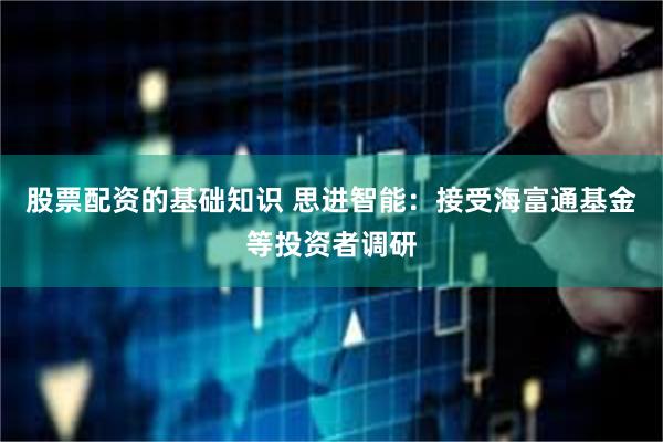 股票配资的基础知识 思进智能：接受海富通基金等投资者调研