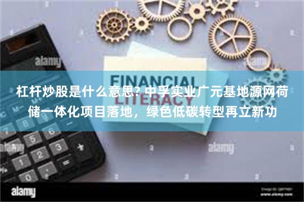杠杆炒股是什么意思? 中孚实业广元基地源网荷储一体化项目落地，绿色低碳转型再立新功