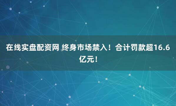 在线实盘配资网 终身市场禁入！合计罚款超16.6亿元！
