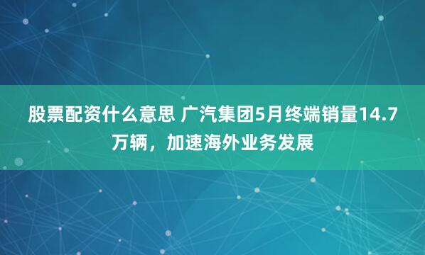 股票配资什么意思 广汽集团5月终端销量14.7万辆，加速海外业务发展