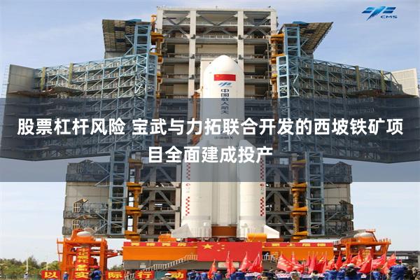 股票杠杆风险 宝武与力拓联合开发的西坡铁矿项目全面建成投产