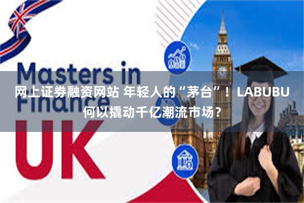 网上证劵融资网站 年轻人的“茅台”！LABUBU何以撬动千亿潮流市场？