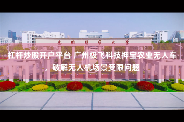 杠杆炒股开户平台 广州极飞科技押宝农业无人车，破解无人机场景受限问题