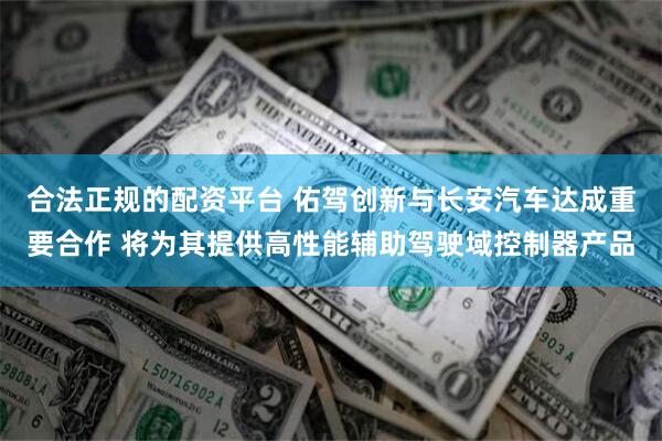 合法正规的配资平台 佑驾创新与长安汽车达成重要合作 将为其提供高性能辅助驾驶域控制器产品