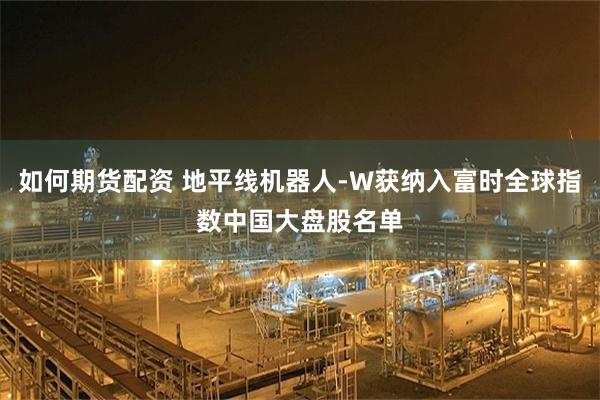如何期货配资 地平线机器人-W获纳入富时全球指数中国大盘股名单