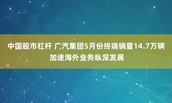 中国股市杠杆 广汽集团5月份终端销量14.7万辆 加速海外业务纵深发展