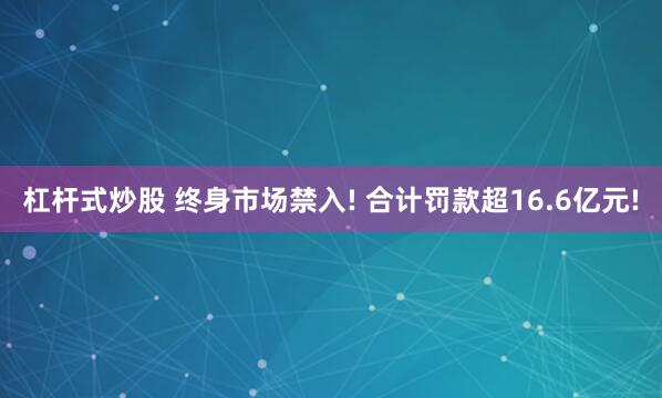 杠杆式炒股 终身市场禁入! 合计罚款超16.6亿元!