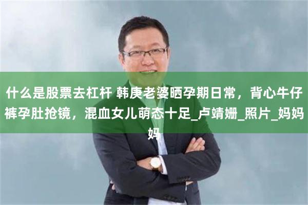 什么是股票去杠杆 韩庚老婆晒孕期日常，背心牛仔裤孕肚抢镜，混血女儿萌态十足_卢靖姗_照片_妈妈