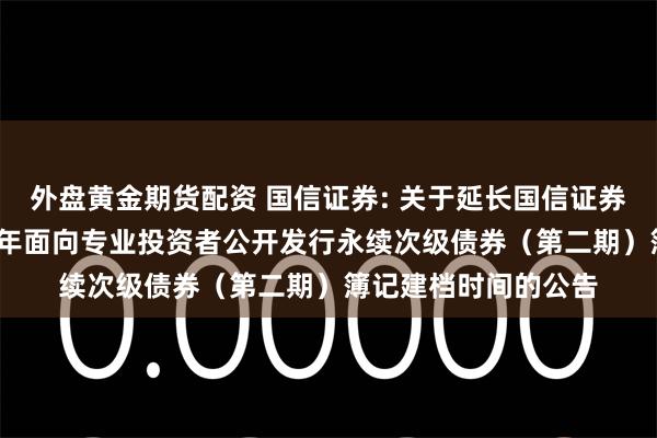 外盘黄金期货配资 国信证券: 关于延长国信证券股份有限公司2025年面向专业投资者公开发行永续次级债券（第二期）簿记建档时间的公告