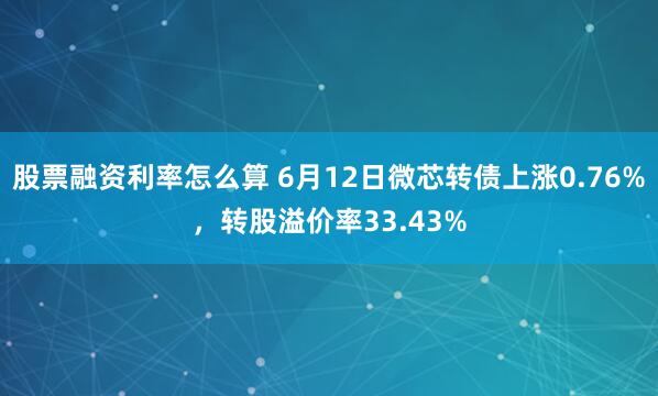 股票融资利率怎么算 6月12日微芯转债上涨0.76%，转股溢价率33.43%