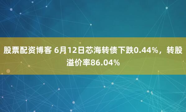 股票配资博客 6月12日芯海转债下跌0.44%，转股溢价率86.04%