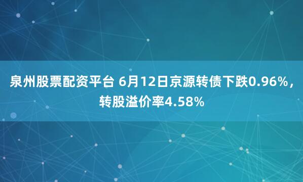 泉州股票配资平台 6月12日京源转债下跌0.96%，转股溢价率4.58%