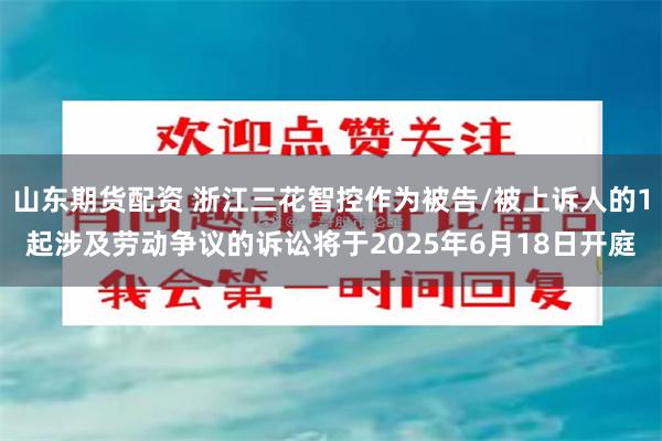 山东期货配资 浙江三花智控作为被告/被上诉人的1起涉及劳动争议的诉讼将于2025年6月18日开庭