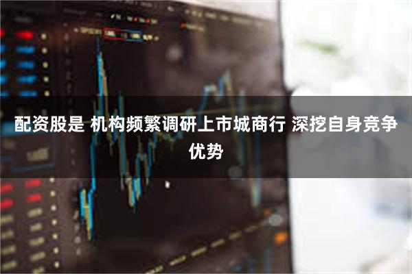 配资股是 机构频繁调研上市城商行 深挖自身竞争优势